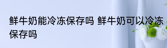 鲜牛奶能冷冻保存吗 鲜牛奶可以冷冻保存吗