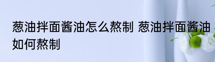 葱油拌面酱油怎么熬制 葱油拌面酱油如何熬制