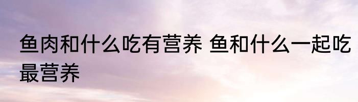 鱼肉和什么吃有营养 鱼和什么一起吃最营养