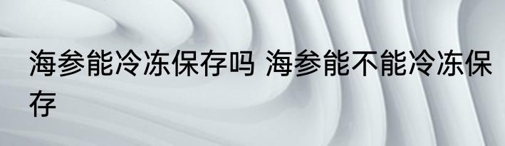 海参能冷冻保存吗 海参能不能冷冻保存