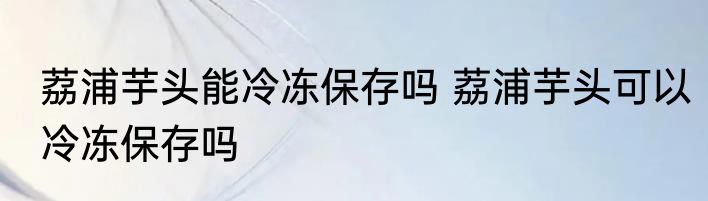 荔浦芋头能冷冻保存吗 荔浦芋头可以冷冻保存吗