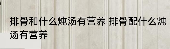 排骨和什么炖汤有营养 排骨配什么炖汤有营养