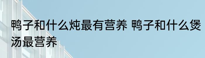 鸭子和什么炖最有营养 鸭子和什么煲汤最营养