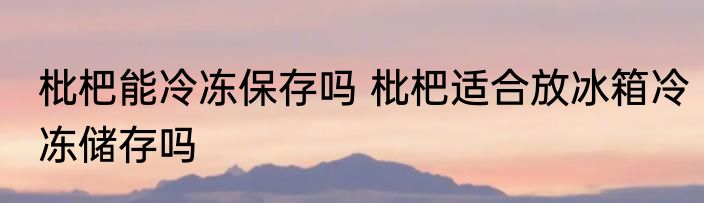 枇杷能冷冻保存吗 枇杷适合放冰箱冷冻储存吗
