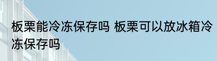 板栗能冷冻保存吗 板栗可以放冰箱冷冻保存吗