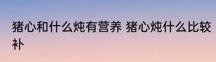 猪心和什么炖有营养 猪心炖什么比较补