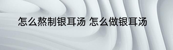 怎么熬制银耳汤 怎么做银耳汤