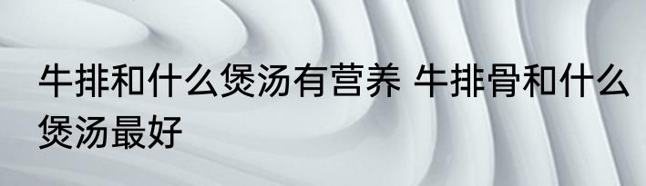 牛排和什么煲汤有营养 牛排骨和什么煲汤最好
