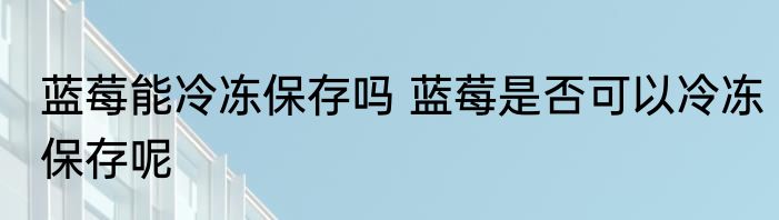 蓝莓能冷冻保存吗 蓝莓是否可以冷冻保存呢