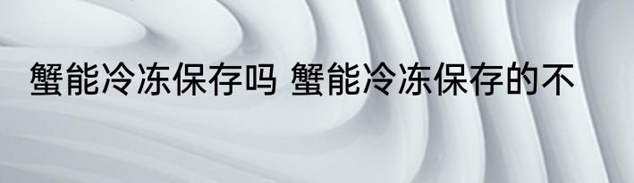 蟹能冷冻保存吗 蟹能冷冻保存的不
