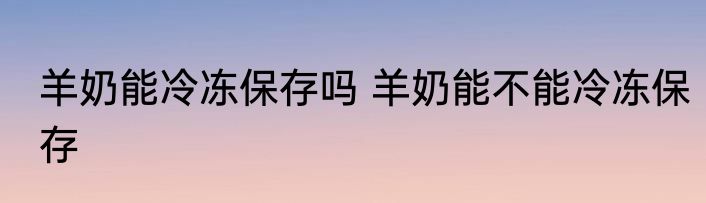 羊奶能冷冻保存吗 羊奶能不能冷冻保存