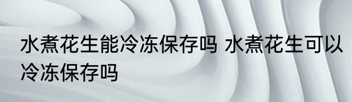 水煮花生能冷冻保存吗 水煮花生可以冷冻保存吗