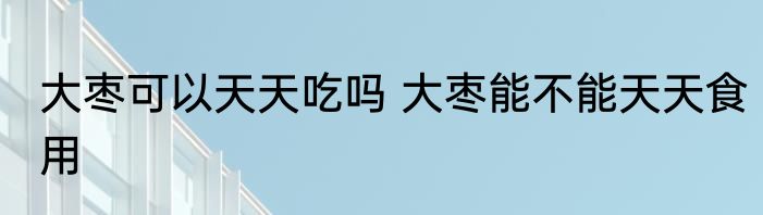 大枣可以天天吃吗 大枣能不能天天食用