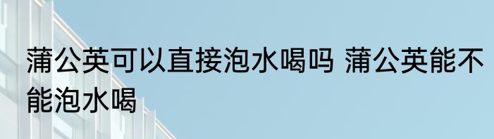 蒲公英可以直接泡水喝吗 蒲公英能不能泡水喝