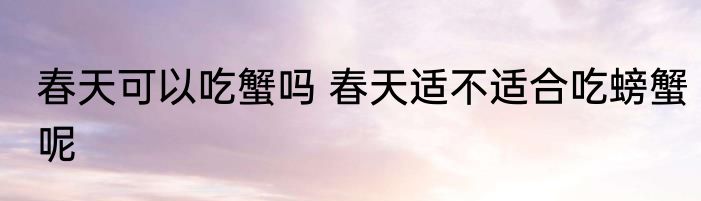 春天可以吃蟹吗 春天适不适合吃螃蟹呢