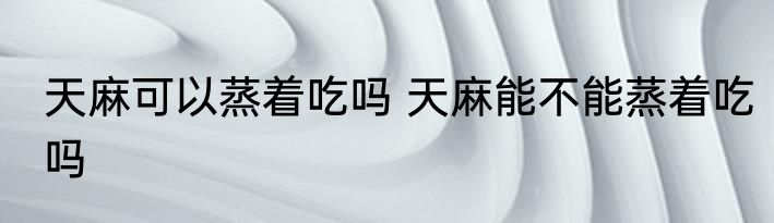 天麻可以蒸着吃吗 天麻能不能蒸着吃吗
