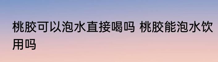 桃胶可以泡水直接喝吗 桃胶能泡水饮用吗
