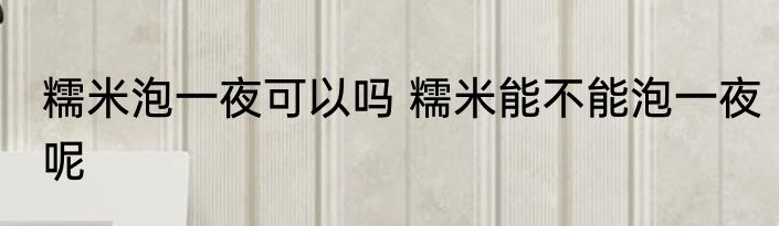 糯米泡一夜可以吗 糯米能不能泡一夜呢