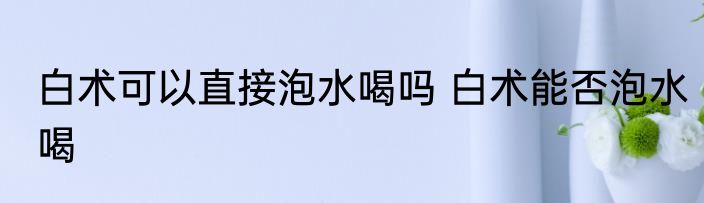 白术可以直接泡水喝吗 白术能否泡水喝