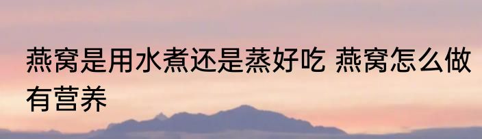 燕窝是用水煮还是蒸好吃 燕窝怎么做有营养