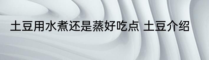 土豆用水煮还是蒸好吃点 土豆介绍
