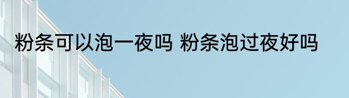 粉条可以泡一夜吗 粉条泡过夜好吗