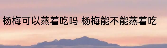 杨梅可以蒸着吃吗 杨梅能不能蒸着吃