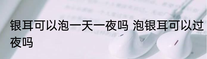 银耳可以泡一天一夜吗 泡银耳可以过夜吗