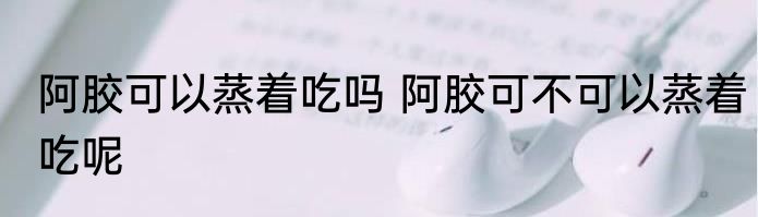 阿胶可以蒸着吃吗 阿胶可不可以蒸着吃呢