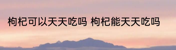 枸杞可以天天吃吗 枸杞能天天吃吗
