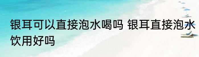 银耳可以直接泡水喝吗 银耳直接泡水饮用好吗