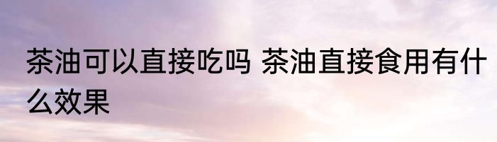 茶油可以直接吃吗 茶油直接食用有什么效果