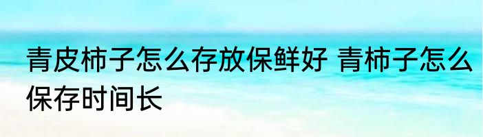 青皮柿子怎么存放保鲜好 青柿子怎么保存时间长