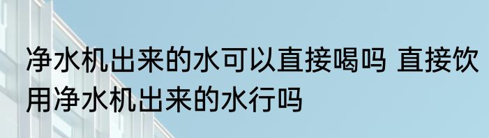 净水机出来的水可以直接喝吗 直接饮用净水机出来的水行吗