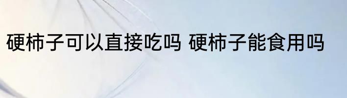 硬柿子可以直接吃吗 硬柿子能食用吗