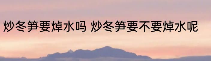 炒冬笋要焯水吗 炒冬笋要不要焯水呢
