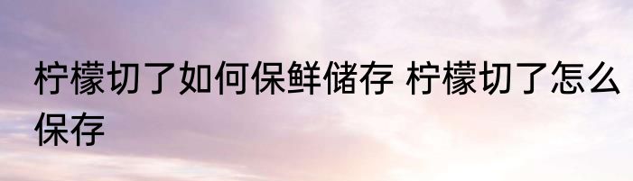 柠檬切了如何保鲜储存 柠檬切了怎么保存