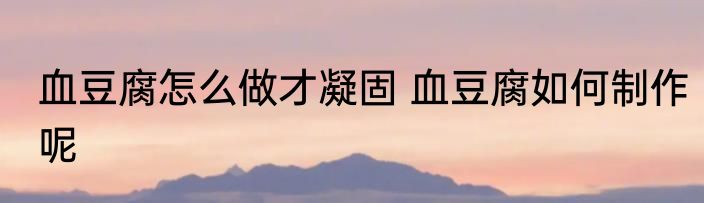 血豆腐怎么做才凝固 血豆腐如何制作呢