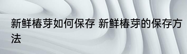 新鲜椿芽如何保存 新鲜椿芽的保存方法