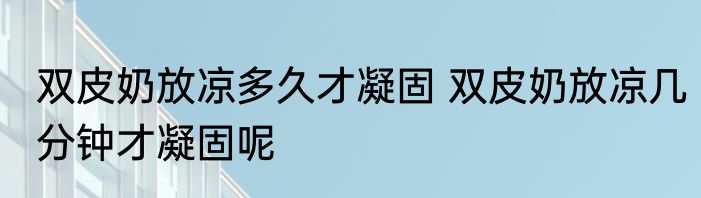 双皮奶放凉多久才凝固 双皮奶放凉几分钟才凝固呢