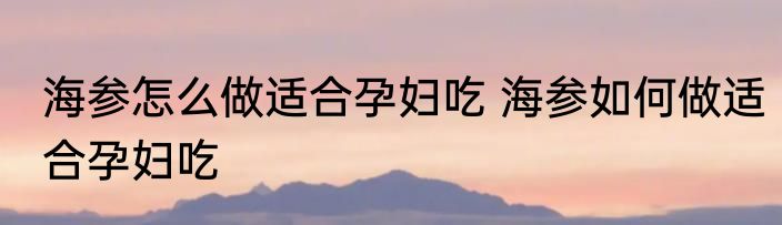 海参怎么做适合孕妇吃 海参如何做适合孕妇吃