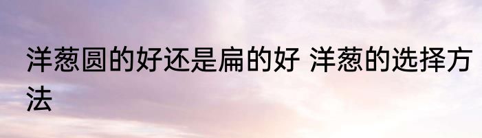 洋葱圆的好还是扁的好 洋葱的选择方法