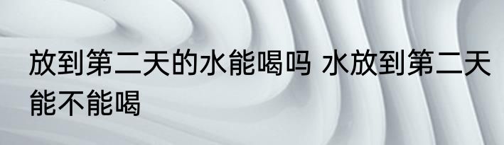 放到第二天的水能喝吗 水放到第二天能不能喝