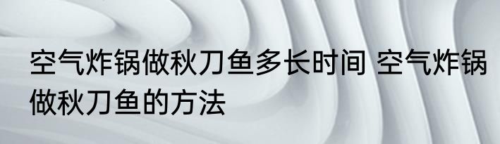 空气炸锅做秋刀鱼多长时间 空气炸锅做秋刀鱼的方法