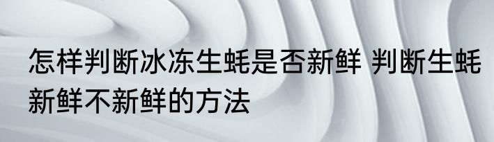 怎样判断冰冻生蚝是否新鲜 判断生蚝新鲜不新鲜的方法