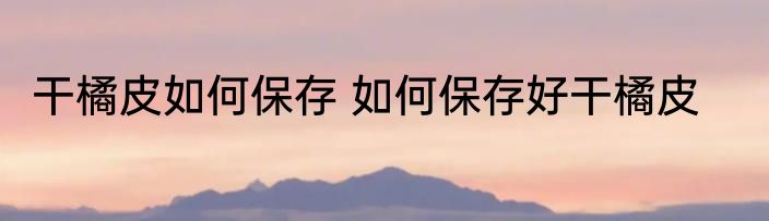 干橘皮如何保存 如何保存好干橘皮