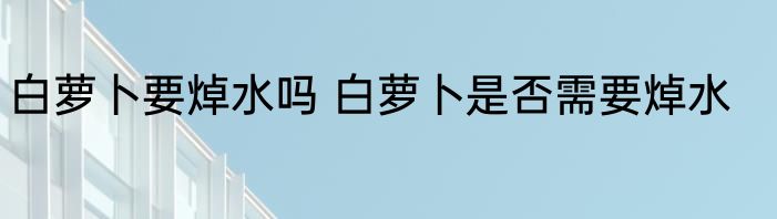 白萝卜要焯水吗 白萝卜是否需要焯水