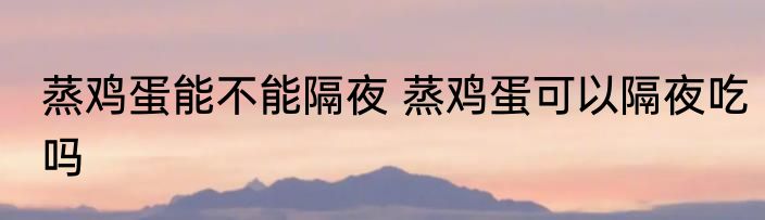 蒸鸡蛋能不能隔夜 蒸鸡蛋可以隔夜吃吗