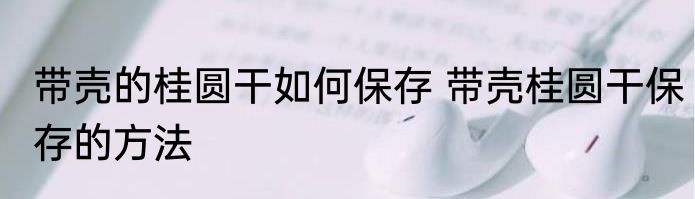 带壳的桂圆干如何保存 带壳桂圆干保存的方法