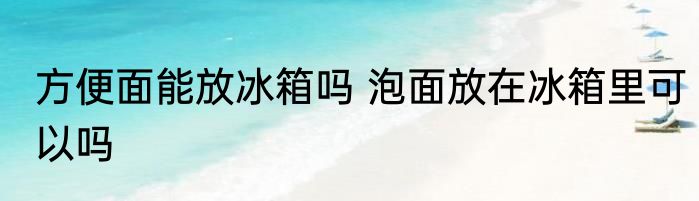 方便面能放冰箱吗 泡面放在冰箱里可以吗